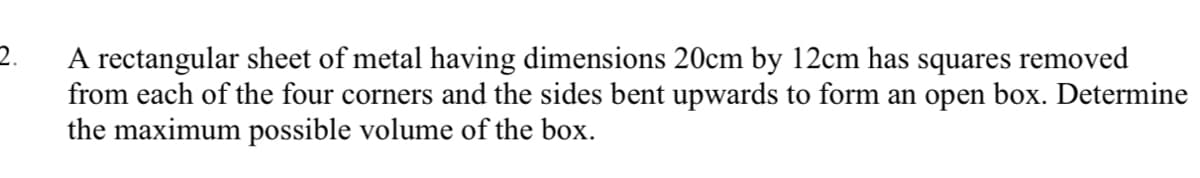 2.
A rectangular sheet of metal having dimensions 20cm by 12cm has squares removed
from each of the four corners and the sides bent upwards to form an open box. Determine
the maximum possible volume of the box.
