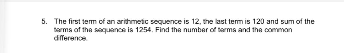 5. The first term of an arithmetic sequence is 12, the last term is 120 and sum of the
terms of the sequence is 1254. Find the number of terms and the common
difference.
