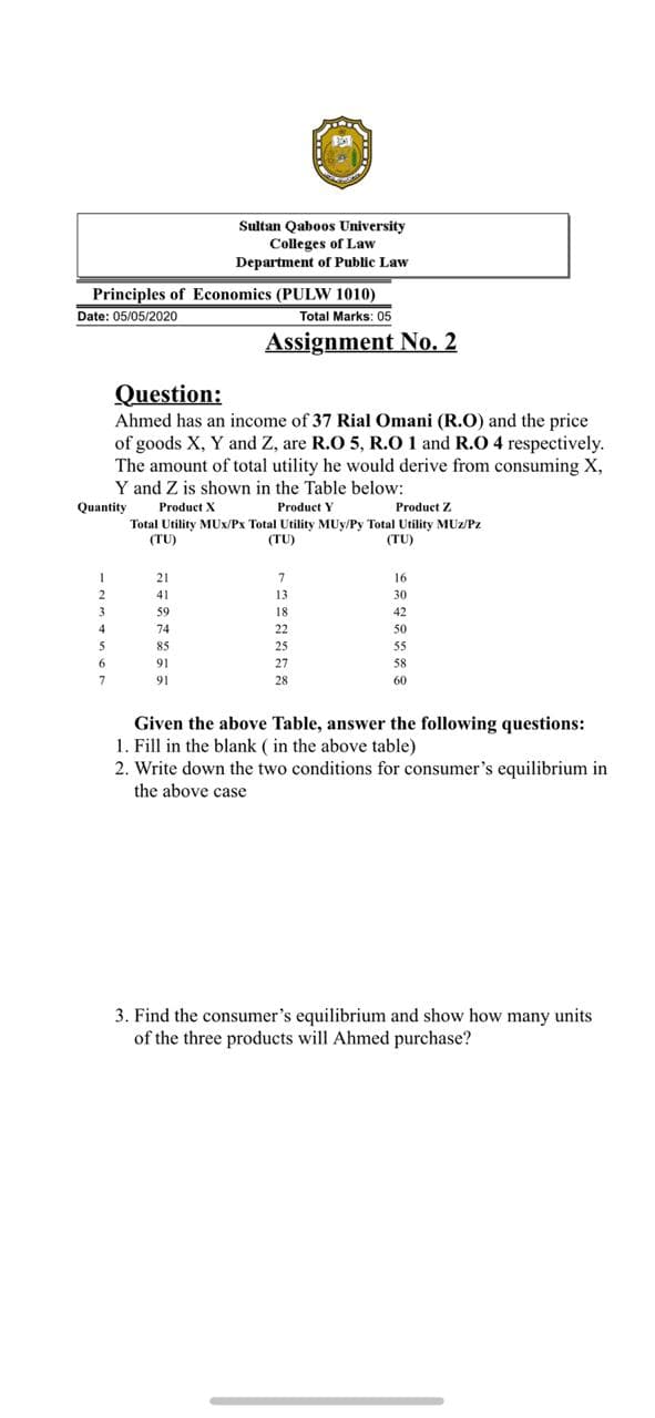 Ahmed has an income of 37 Rial Omani (R.O) and the price
of goods X, Y and Z, are R.O 5, R.0 1 and R.O 4 respectively.
The amount of total utility he would derive from consuming X,
Y and Z is shown in the Table below:
Quantity
Product X
Product Y
Product Z
Total Utility MUx/Px Total Utility MUy/Py Total Utility MUz/Pz
(TU)
(TU)
(TU)
21
16
41
13
30
59
18
42
74
22
50
85
25
55
6.
91
27
58
91
28
60
Given the above Table, answer the following questions:
1. Fill in the blank ( in the above table)
2. Write down the two conditions for consumer's equilibrium in
the above case
3. Find the consumer's equilibrium and show how many units
of the three products will Ahmed purchase?
