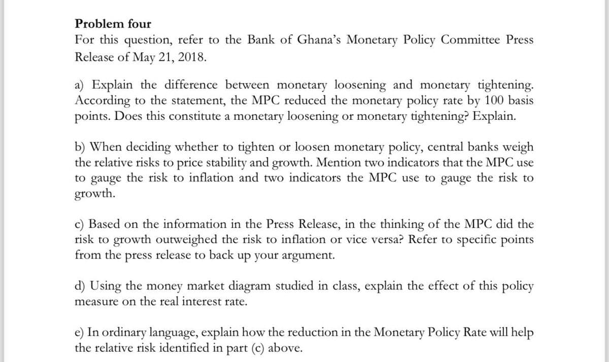 Problem four
For this question, refer to the Bank of Ghana's Monetary Policy Committee Press
Release of May 21, 2018.
a) Explain the difference between monetary loosening and monetary tightening.
According to the statement, the MPC reduced the monetary policy rate by 100 basis
points. Does this constitute a monetary loosening or monetary tightening? Explain.
b) When deciding whether to tighten or loosen monetary policy, central banks weigh
the relative risks to price stability and growth. Mention two indicators that the MPC use
to gauge the risk to inflation and two indicators the MPC use to gauge the risk to
growth.
c) Based on the information in the Press Release, in the thinking of the MPC did the
risk to growth outweighed the risk to inflation or vice versa? Refer to specific points
from the press release to back up your argument.
d) Using the money market diagram studied in class, explain the effect of this policy
measure on the real interest rate.
e) In ordinary language, explain how the reduction in the Monetary Policy Rate will help
the relative risk identified in part (c) above.