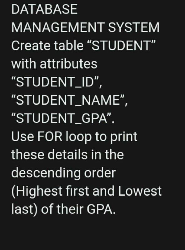 DATABASE
MANAGEMENT SYSTEM
Create table "STUDENT"
with attributes
"STUDENT_ID",
"STUDENT_NAME",
"STUDENT_GPA".
Use FOR loop to print
these details in the
descending order
(Highest first and Lowest
last) of their GPA.
