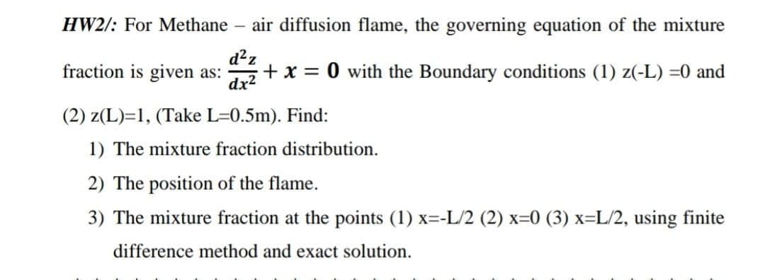 HW2/: For Methane –
air diffusion flame, the governing equation of the mixture
d²z
fraction is given as:
dx?
+x = 0 with the Boundary conditions (1) z(-L) =0 and
(2) z(L)=1, (Take L=0.5m). Find:
1) The mixture fraction distribution.
2) The position of the flame.
3) The mixture fraction at the points (1) x=-L/2 (2) x=0 (3) x=L/2, using finite
difference method and exact solution.
