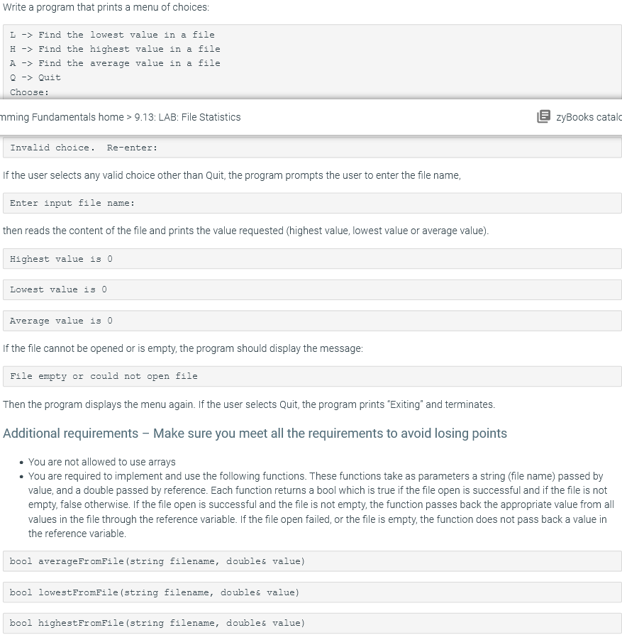 Write a program that prints a menu of choices:
L -> Find the lowest value in a file
H -> Find the highest value in a file
A -> Find the average value in a file
Q -> Quit
Choose:
mming Fundamentals home > 9.13: LAB: File Statistics
E zyBooks catald
Invalid choice. Re-enter:
If the user selects any valid choice other than Quit, the program prompts the user to enter the file name,
Enter input file name:
then reads the content of the file and prints the value requested (highest value, lowest value or average value).
Highest value is 0
Lowest value is 0
Average value is 0
If the file cannot be opened or is empty, the program should display the message:
File empty or could not open file
Then the program displays the menu again. If the user selects Quit, the program prints "Exiting" and terminates.
Additional requirements – Make sure you meet all the requirements to avoid losing points
• You are not allowed to use arrays
• You are required to implement and use the following functions. These functions take as parameters a string (file name) passed by
value, and a double passed by reference. Each function returns a bool which is true if the file open is successful and if the file is not
empty, false otherwise. If the file open is successful and the file is not empty, the function passes back the appropriate value from all
values in the file through the reference variable. If the file open failed, or the file is empty, the function does not pass back a value in
the reference variable.
bool averageFromFile (string filename, doubles value)
bool lowestFromFile (string filename, doubles value)
bool highestFromFile (string filename, doubles value)
