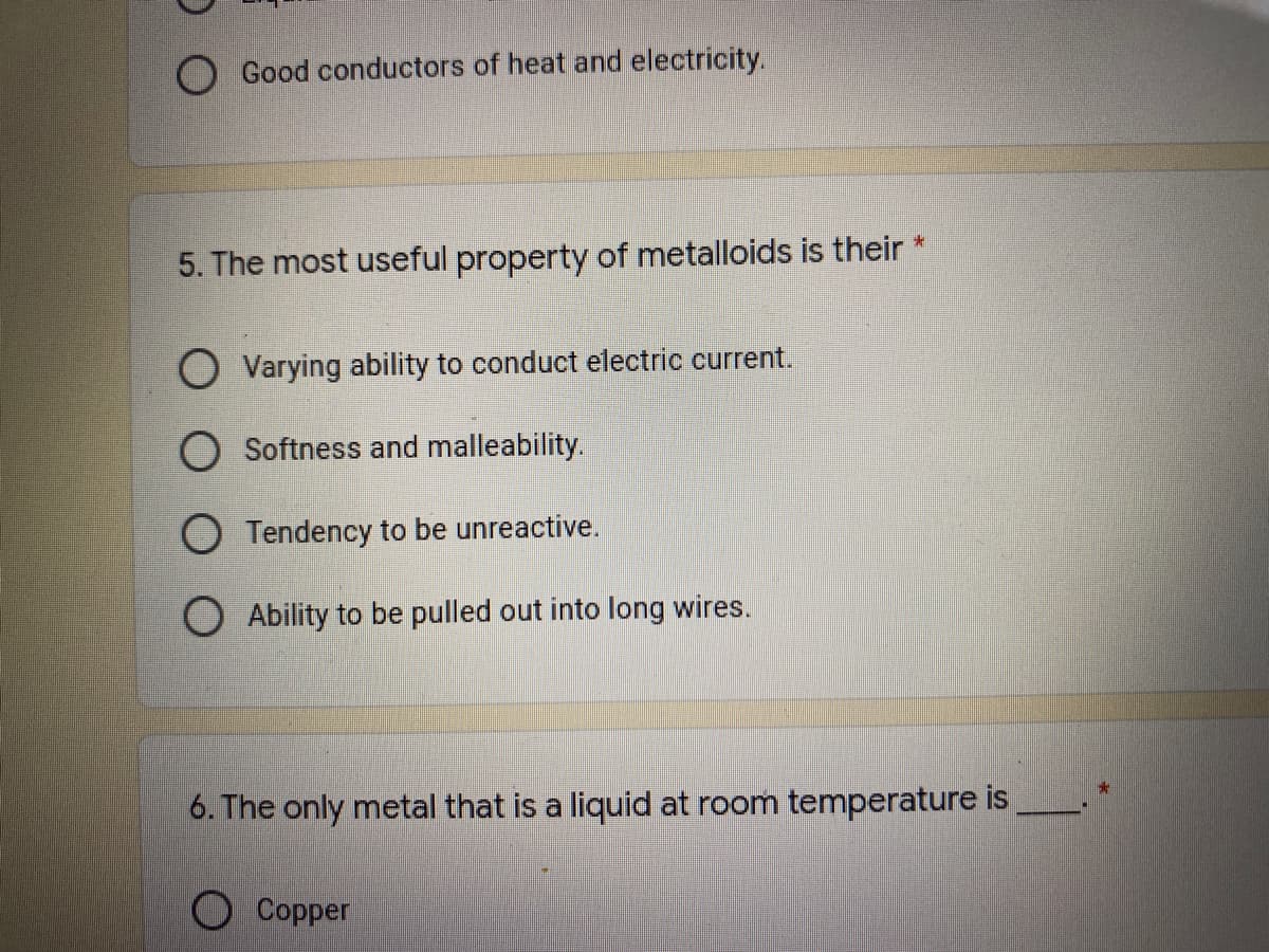 O Good conductors of heat and electricity.
5. The most useful property of metalloids is their *
O Varying ability to conduct electric current.
O Softness and malleability.
O Tendency to be unreactive.
O Ability to be pulled out into long wires.
6. The only metal that is a liquid at room temperature is
Copper
