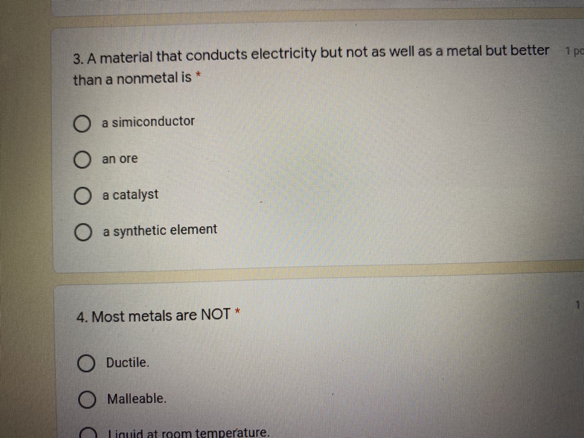 3. A material that conducts electricity but not as well as a metal but better 1 pc
than a nonmetal is *
O a simiconductor
O an ore
O a catalyst
a synthetic element
4. Most metals are NOT *
O Ductile.
O Malleable.
Liguid at room temperature.
