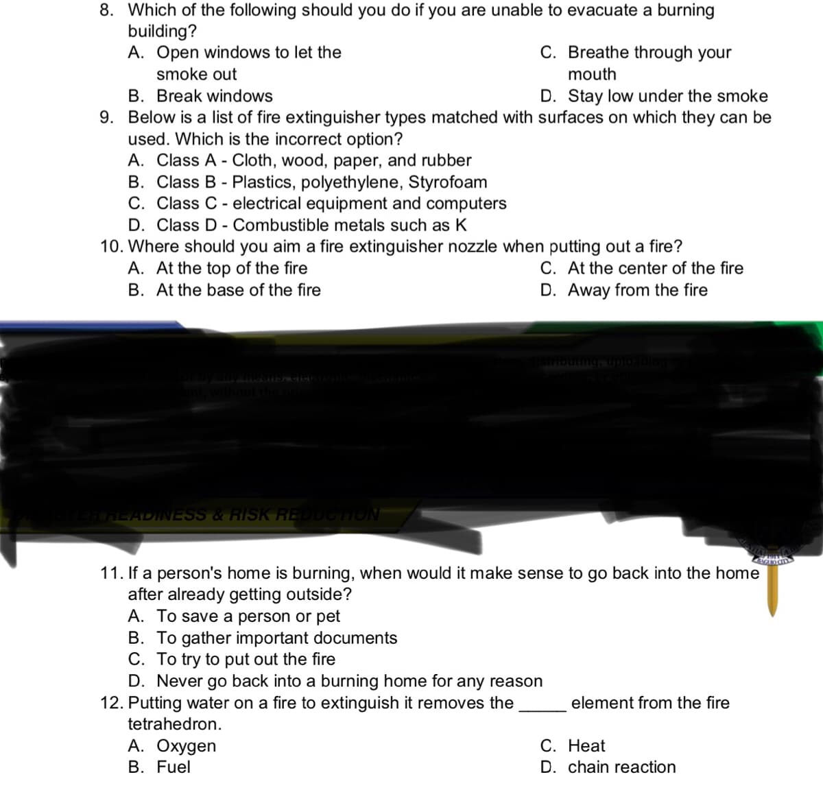 8. Which of the following should you do if you are unable to evacuate a burning
building?
A. Open windows to let the
smoke out
C. Breathe through your
mouth
B. Break windows
D. Stay low under the smoke
9. Below is a list of fire extinguisher types matched with surfaces on which they can be
used. Which is the incorrect option?
A. Class A - Cloth, wood, paper, and rubber
B. Class B - Plastics, polyethylene, Styrofoam
C. Class C - electrical equipment and computers
D. Class D - Combustible metals such as K
10. Where should you aim a fire extinguisher nozzle when putting out a fire?
A. At the top of the fire
C. At the center of the fire
D. Away from the fire
B. At the base of the fire
Stributm
CHEADINESS & RISK REUCTION
11. If a person's home is burning, when would it make sense to go back into the home
after already getting outside?
A. To save a person or pet
B. To gather important documents
C. To try to put out the fire
D. Never go back into a burning home for any reason
12. Putting water on a fire to extinguish it removes the
element from the fire
tetrahedron.
А. Охудen
С. Нeat
B. Fuel
D. chain reaction
