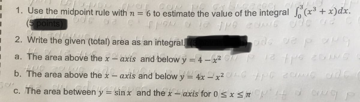 1. Use the midpoint rule with n = 6 to estimate the value of the integral (x + x)dx.
(5 points)
2. Write the given (total) area as an integral. (3
a. The
area above the x– axis and below y = 4 -x2 C 12 G
axis a
nd below y = 4x -x2 G tG20 ade
c. The area between y = sin x and the x - axis for 0 < x <n CO P
b. The area above the x
