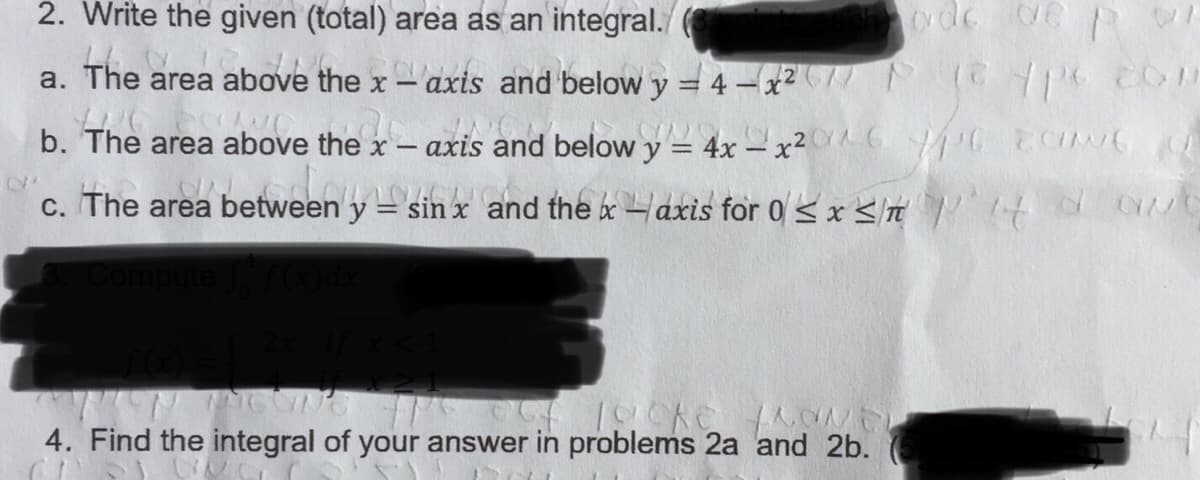 2. Write the given (total) area as an integral./
a. The area above the x- axis and below y = 4 -x2(// N C 07
b. The area above the x
axis and belowy = 4x – x²^G C G
c. The area between y = sin x and the aaxis for 0 < x n 4 O CN
4. Find the integral of your answer in problems 2a and 2b.
