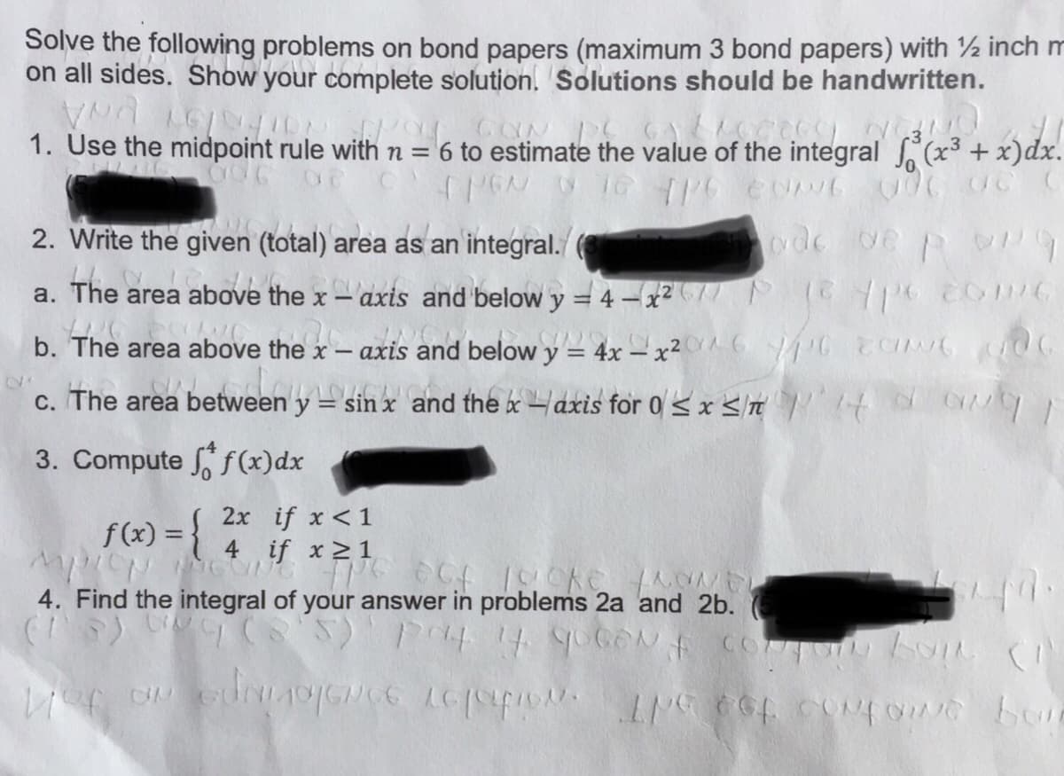 Solve the following problems on bond papers (maximum 3 bond papers) with ½ inch m
on all sides. Show your complete solution. Solutions should be handwritten.
1. Use the midpoint rule with n = 6 to estimate the value of the integral (x3 + x)dx.
2. Write the given (total) area as an integral.
ode ve p
area above the x – axis and below y = 4-x2// P e Y6 c06
The
a.
b. The area above the x –
axis
and below y = 4x – x² ^ 6 YC 00
.2
C. The area between ydin
= sin x and the x –axis for 0< x St ' '4 d
3. Compute f(x)dx
f(x) = {
2x if x <1
if x>1
4
4. Find the integral of your answer in problems 2a and 2b.
