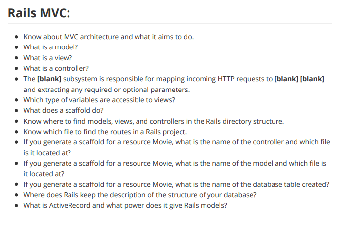 Rails MVC:
• Know about MVC architecture and what it aims to do.
• What is a model?
• What is a view?
• What is a controller?
• The [blank] subsystem is responsible for mapping incoming HTTP requests to [blank] [blank]
and extracting any required or optional parameters.
• Which type of variables are accessible to views?
• What does a scaffold do?
• Know where to find models, views, and controllers in the Rails directory structure.
• Know which file to find the routes in a Rails project.
• If you generate a scaffold for a resource Movie, what is the name of the controller and which file
is it located at?
• If you generate a scaffold for a resource Movie, what is the name of the model and which file is
it located at?
• If you generate a scaffold for a resource Movie, what is the name of the database table created?
• Where does Rails keep the description of the structure of your database?
• What is ActiveRecord and what power does it give Rails models?
