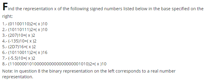 Find the representation x of the following signed numbers listed below in the base specified on the
right;
1.- (01100110)2=(x )10
2.- (10110111)2=( x )10
3.- (207)10=( x )2
4.- (-135)10=( x )2
5.- (2D7)16=( x )2
6.- (10110011)2=(x )16
7.- (-5.5)10=( x )2
8.- (11000001010000000000000000001010)2=( x )10
Note: In question 8 the binary representation on the left corresponds to a real number
representation.

