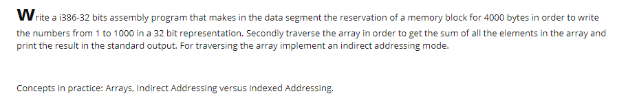 Write a 1386-32 bits assembly program that makes in the data segment the reservation of a memory block for 4000 bytes in order to write
the numbers from 1 to 1000 in a 32 bit representation. Secondly traverse the array in order to get the sum of all the elements in the array and
print the result in the standard output. For traversing the array implement an indirect addressing mode.
Concepts in practice: Arrays, Indirect Addressing versus Indexed Addressing.
