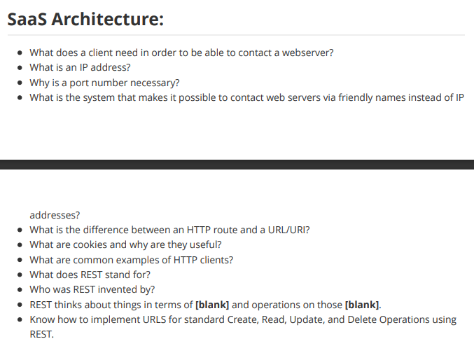 SaaS Architecture:
• What does a client need in order to be able to contact a webserver?
• What is an IP address?
• Why is a port number necessary?
• What is the system that makes it possible to contact web servers via friendly names instead of IP
addresses?
• What is the difference between an HTTP route and a URL/URI?
• What are cookies and why are they useful?
• What are common examples of HTTP clients?
• What does REST stand for?
• Who was REST invented by?
• REST thinks about things in terms of [blank] and operations on those [blank].
• Know how to implement URLS for standard Create, Read, Update, and Delete Operations using
REST.
