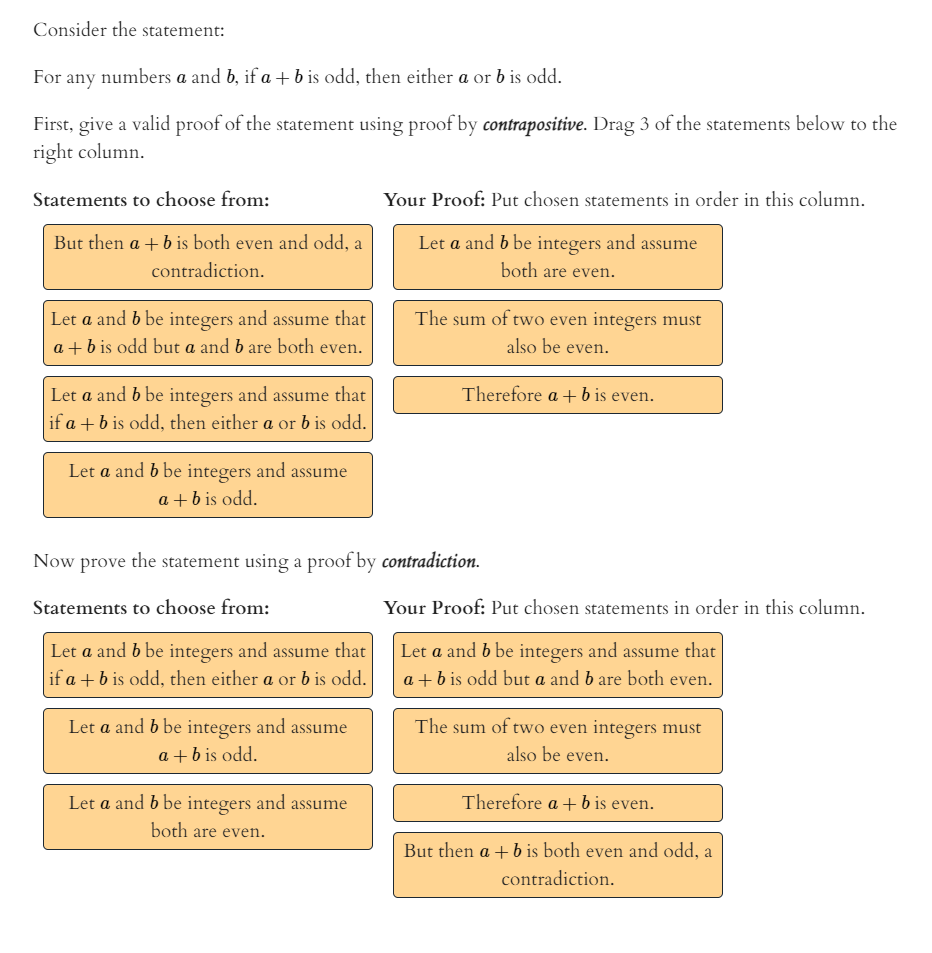 Consider the statement:
For any numbers a and b, if a + b is odd, then either a or b is odd.
First, give a valid proof of the statement using proof by contrapositive. Drag 3 of the statements below to the
right column.
Statements to choose from:
Your Proof: Put chosen statements in order in this column.
But then a + b is both even and odd, a
Let a and b be integers and assume
contradiction.
both are even.
Let a and b be integers and assume that
The sum of two even integers must
a + b is odd but a and b are both even.
also be even.
Therefore a + b is even.
Let a and b be integers and assume that
if a + b is odd, then either a or b is odd.
Let a and b be integers and assume
a +b is odd.
Now prove the statement using a proof by contradiction.
Statements to choose from:
Your Proof: Put chosen statements in order in this column.
Let a and b be integers and assume that
if a + b is odd, then either a or b is odd.
Let a and b be integers and assume that
a + b is odd but a and b are both even.
Let a and b be integers and assume
The sum of two even integers must
also be even.
a +b is odd.
Let a and b be integers
and assume
Therefore a +b is even.
both are even.
But then a + b is both even and odd, a
contradiction.
