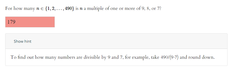 For how many n e {1,2, ..., 490} is n a multiple of one or more of 9, 8, or 7?
179
Show hint
To find out how many numbers are divisible by 9 and 7, for example, take 490/(9-7) and round down.
