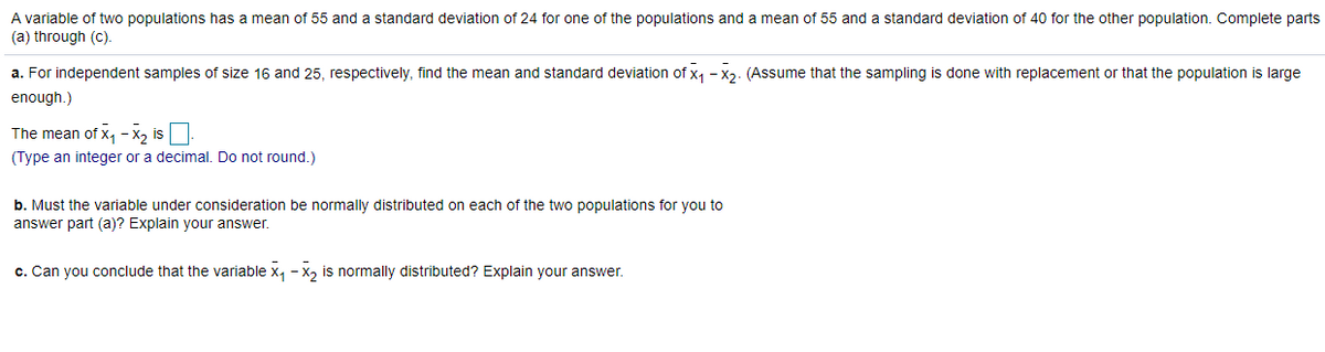 ### Problem Statement

A variable of two populations has a mean of 55 and a standard deviation of 24 for one of the populations and a mean of 55 and a standard deviation of 40 for the other population. Complete parts (a) through (c).

**a.** For independent samples of size 16 and 25, respectively, find the mean and standard deviation of \( \overline{x}_1 - \overline{x}_2 \). (Assume that the sampling is done with replacement or that the population is large enough.)

The mean of \( \overline{x}_1 - \overline{x}_2 \) is [ ].
(Type an integer or a decimal. Do not round.)

**b.** Must the variable under consideration be normally distributed on each of the two populations for you to answer part (a)? Explain your answer.

**c.** Can you conclude that the variable \( \overline{x}_1 - \overline{x}_2 \) is normally distributed? Explain your answer.

### Explanation

#### Part (a): Finding the Mean and Standard Deviation

To find the mean and standard deviation of \( \overline{x}_1 - \overline{x}_2 \), we're given:

- Mean and standard deviation for Population 1: μ1 = 55, σ1 = 24
- Mean and standard deviation for Population 2: μ2 = 55, σ2 = 40
- Sample sizes: n1 = 16, n2 = 25

To find the mean \( \mu \) of the difference in sample means \( \overline{x}_1 - \overline{x}_2 \):

\[ \mu_{\overline{x}_1 - \overline{x}_2} = \mu_1 - \mu_2 \]

To find the standard deviation \( \sigma \) of the difference in sample means \( \overline{x}_1 - \overline{x}_2 \):

\[ \sigma_{\overline{x}_1 - \overline{x}_2} = \sqrt{\left(\frac{\sigma_1^2}{n1}\right) + \left(\frac{\sigma_2^2}{n2}\right)} \]

#### Part (b): Normal Distribution in Each Population

Discuss whether the variable needs to be normally distributed in each of the two populations to determine whether the sample means \( \overline{x}_1 \