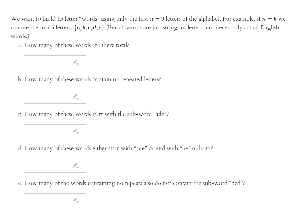 We want to build 13 letter “words" using only the first n = 9 letters of the alphabet. For example, if n = 5 we
can use the first 5 letters, {a, b, c, d, e} (Recall, words are just strings of letters, not necessarily actual English
words.)
a. How many of these words are there total?
b. How many of these words contain no repeated letters?
c. How many of these words start with the sub-word “ade"?
d. How many of these words either start with “ade" or end with "be" or both?
e. How many of the words containing no repeats also do not contain the sub-word “bed"?
