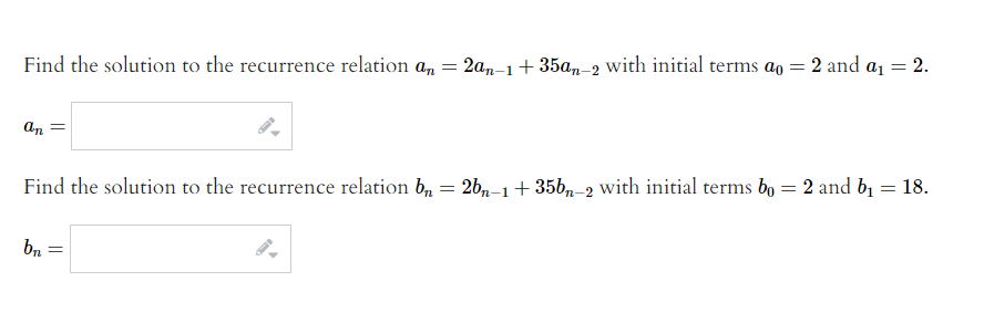 Find the solution to the recurrence relation an
2a,-1+ 35a,-2 with initial terms ao = 2 and a1 = 2.
=
an
Find the solution to the recurrence relation b, = 2b,n-1+ 35b,-2 with initial terms bo = 2 and b1 = 18.
bn =
