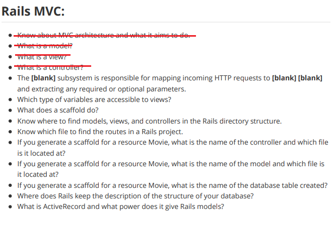 Rails MVC:
•Knowabout Mcarchitecture andwhat it aims to de
• What is amodet?
what is a view!
• what is a contu otter?
• The [blank] subsystem is responsible for mapping incoming HTTP requests to [blank] [blank]
and extracting any required or optional parameters.
• Which type of variables are accessible to views?
• What does a scaffold do?
• Know where to find models, views, and controllers in the Rails directory structure.
• Know which file to find the routes in a Rails project.
• If you generate a scaffold for a resource Movie, what is the name of the controller and which file
is it located at?
• If you generate a scaffold for a resource Movie, what is the name of the model and which file is
it located at?
• If you generate a scaffold for a resource Movie, what is the name of the database table created?
• Where does Rails keep the description of the structure of your database?
• What is ActiveRecord and what power does it give Rails models?
