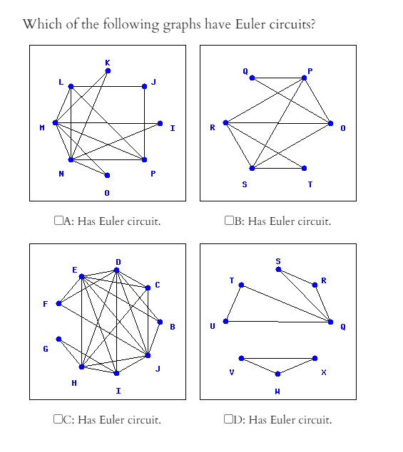 Which of the following graphs have Euler circuits?
K
R
DA: Has Euler circuit.
OB: Has Euler circuit.
D
E
R
F
B
G
H
I
OC: Has Euler circuit.
OD: Has Euler circuit.
