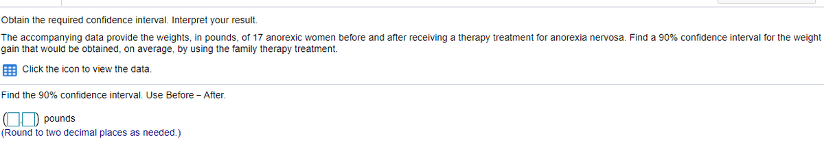 ### Confidence Interval Analysis for Weight Gain after Therapy Treatment for Anorexia Nervosa

**Objective:**
Obtain the required confidence interval and interpret the result.

**Dataset Overview:**
The accompanying data provide the weights, in pounds, of 17 anorexic women before and after receiving a therapy treatment for anorexia nervosa. Your task is to find a 90% confidence interval for the weight gain that would be obtained, on average, by using the family therapy treatment.

**Instructions:**
1. **Access the Data:**
   - Click the icon provided to view the data for analysis.

2. **Determine the Confidence Interval:**
   - Use the 'Before' and 'After' weight data to calculate the 90% confidence interval.
   - Formula: Confidence Interval = \( \text{mean} \pm ( z \times \frac{\text{standard deviation}}{\sqrt{n}}) \)
   - Here, the difference will be calculated as Before – After.

3. **Calculate the Weight Difference:**
   - Note down the differences in weight for each of the 17 women before and after the therapy.

4. **Find the 90% Confidence Interval:**
   - Enter your calculated confidence interval in the provided spaces [ \( \_ \_ \) , \( \_ \_ \) ] pounds.
   - Ensure to round this to two decimal places as needed.

**Output Example:**
- Insert your lower confidence limit in the left box and the upper confidence limit in the right box.
   
### Graphs and Diagrams:
There are no graphs or diagrams associated with this content. However, detailed steps to calculate the confidence interval should be followed as specified to arrive at the accurate results.

### Summary:
Understanding confidence intervals and their interpretation is vital in assessing the effectiveness of treatments and interventions. Through this exercise, the calculated confidence interval will give an estimate of the average weight gain that can be expected from the therapy treatment, within a 90% certainty level.