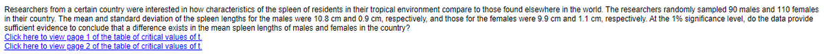 Researchers from a certain country were interested in how characteristics of the spleen of residents in their tropical environment compare to those found elsewhere in the world. The researchers randomly sampled 90 males and 110 females
in their country. The mean and standard deviation of the spleen lengths for the males were 10.8 cm and 0.9 cm, respectively, and those for the females were 9.9 cm and 1.1 cm, respectively. At the 1% significance level, do the data provide
sufficient evidence to conclude that a difference exists in the mean spleen lengths of males and females in the country?
Click here to view page 1 of the table of critical values of t
Click here to view page 2 of the table of critical values of t.
