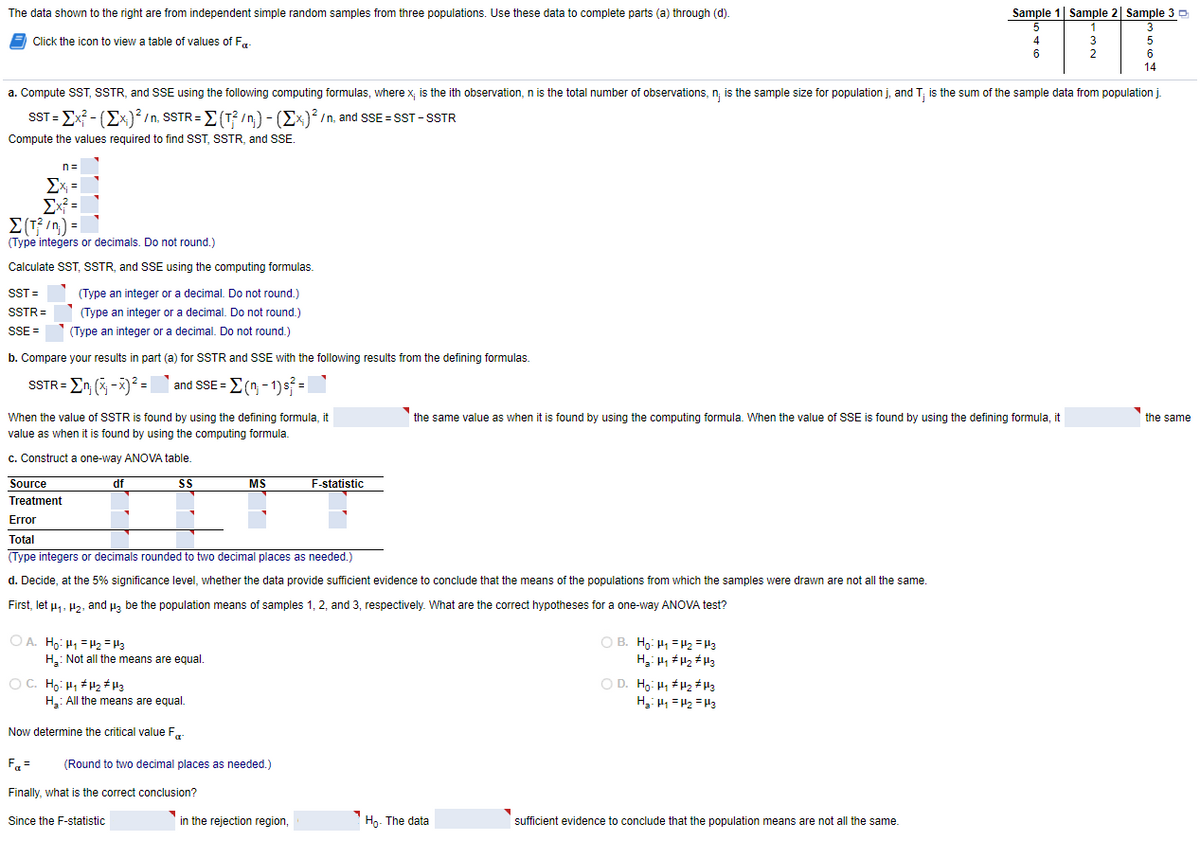 The data shown to the right are from independent simple random samples from three populations. Use these data to complete parts (a) through (d).
Sample 1| Sample 2| Sample 30
E
Click the icon to view a table of values of Fa-
4
5
2
6
14
a. Compute ST, SSTR, and SE using the following computing formulas, where x, is the ith observation, n is the total number of observations, n; is the sample size for population j, and T; is the sum of the sample data from population j.
SST = Ex? - (Ex)? /n, SSTR= E(T? /n) - (Ex)? /n, and SSE = SST-SSTR
Compute the values required to find SST, SSTR, and SSE.
n=
Ex =
Ex =
E(T; /n) =
(Type integers or decimals. Do not round.)
Calculate SST, SSTR, and SSE using the computing formulas.
SST =
(Type an integer or a decimal. Do not round.)
SSTR=
(Type an integer or a decimal. Do not round.)
SSE =
(Type an integer or a decimal. Do not round.)
b. Compare your results in part (a) for SSTR and SSE with the following results from the defining formulas.
SSTR = En (x -X)² = and SSE = E ( - 1)s =
When the value of SSTR is found by using the defining formula, it
the same value as when it is found by using the computing formula. When the value of SSE is found by using the defining formula it
the same
value as when it is found by using the computing formula.
c. Construct a one-way ANOVA table.
Source
df
SS
MS
F-statistic
Treatment
Error
Total
(Type integers or decimals rounded to two decimal places as needed.)
d. Decide, at the 5% significance level, whether the data provide sufficient evidence to conclude that the means of the populations from which the samples were drawn are not all the same.
First, let u,, H2, and µa be the population means of samples 1, 2, and 3, respectively. What are the correct hypotheses for a one-way ANOVA test?
O A. Ho: H =H2 = H3
H.: Not all the means are equal.
O B. Ho: H1 =H2 = H3
O C. Ho: H1 H2 # H3
H: All the means are equal.
O D. H,: H1 H2 # H3
H, H1 = H2 =H3
Now determine the critical value F
Fa =
(Round to two decimal places as needed.)
Finally, what is the correct conclusion?
Since the F-statistic
in the rejection region,
Hg- The data
sufficient evidence to conclude that the population means are not all the same.
