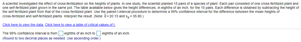 ### The Effect of Cross-Fertilization on Plant Heights

#### Study Overview

A scientist conducted research to understand the impact of cross-fertilization on the heights of plants. The experiment involved planting 15 pairs of a specific plant species, with each pair consisting of one cross-fertilized plant and one self-fertilized plant grown together in the same pot. The data collected measures the height differences, in eighths of an inch, for these 15 pairs.

#### Data Analysis

The difference in height for each pair is calculated by subtracting the height of the self-fertilized plant from that of the cross-fertilized plant. To assess the significance of the differences observed, the paired t-interval procedure was used to determine a 99% confidence interval for the mean difference in plant heights between the two groups.

**Given Data:**
- Mean difference ( \( \bar{d} \) ): 20.13 eighths of an inch
- Standard deviation of differences (\( s_{d} \)): 35.80

**Additional Resources:**
- Click here to view the data.
- Click here to view a table of critical values of t.

#### Confidence Interval Calculation

The 99% confidence interval for the difference in mean heights is calculated as follows:

```
The 99% confidence interval is from [  ] eighths of an inch to [  ] eighths of an inch.
(Round to two decimal places as needed. Use ascending order.)
```

**Note:**
Ensure to carry out the calculations and fill in the appropriate values in the confidence interval range. This range will provide the interval within which the true mean difference in plant heights lies with a 99% confidence level.

---

This study aims to interpret the results by comparing the interval obtained to zero. If the interval does not contain zero, it suggests a significant difference in heights between cross-fertilized and self-fertilized plants.