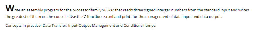 W rite an assembly program for the processor family x86-32 that reads three signed interger numbers from the standard input and writes
the greatest of them on the console. Use the C functions scanf and printf for the management of data input and data output.
Concepts in practice: Data Transfer, Input-Output Management and Conditional Jumps.
