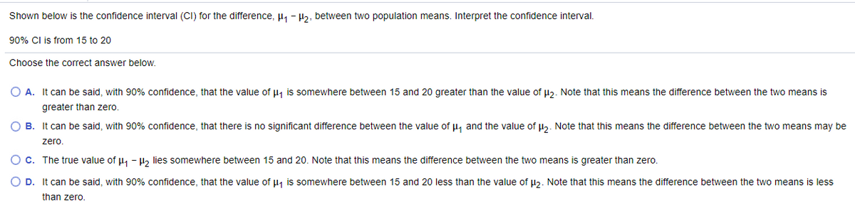 ### Confidence Interval Interpretation for Difference Between Two Population Means

Shown below is the confidence interval (CI) for the difference, μ₁ - μ₂, between two population means. Interpret the confidence interval.

**90% CI is from 15 to 20**

Choose the correct answer below:

- **A.** It can be said, with 90% confidence, that the value of μ₁ is somewhere between 15 and 20 greater than the value of μ₂. Note that this means the difference between the two means is greater than zero.

- **B.** It can be said, with 90% confidence, that there is no significant difference between the value of μ₁ and the value of μ₂. Note that this means the difference between the two means may be zero.

- **C.** The true value of μ₁ - μ₂ lies somewhere between 15 and 20. Note that this means the difference between the two means is greater than zero.

- **D.** It can be said, with 90% confidence, that the value of μ₁ is somewhere between 15 and 20 less than the value of μ₂. Note that this means the difference between the two means is less than zero.

**Explanation:**
The provided confidence interval of 15 to 20 suggests that we can be 90% confident that the difference between the two population means (μ₁ - μ₂) falls within this range. This interval does not include zero, which means there is a significant difference between the two means and specifically, μ₁ is greater than μ₂. The correct answer is **A.**