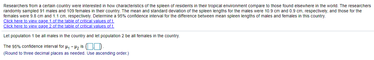 Researchers from a certain country were interested in how characteristics of the spleen of residents in their tropical environment compare to those found elsewhere in the world. The researchers
randomly sampled 91 males and 109 females in their country. The mean and standard deviation of the spleen lengths for the males were 10.9 cm and 0.9 cm, respectively, and those for the
females were 9.8 cm and 1.1 cm, respectively. Determine a 95% confidence interval for the difference between mean spleen lengths of males and females in this country.
Click here to view page 1 of the table of critical values of t.
Click here to view page 2 of the table of critical values of t.
Let population 1 be all males in the country and let population 2 be all females in the country.
The 95% confidence interval for µ1 - 4½ is ( | D
(Round to three decimal places as needed. Use ascending order.)
