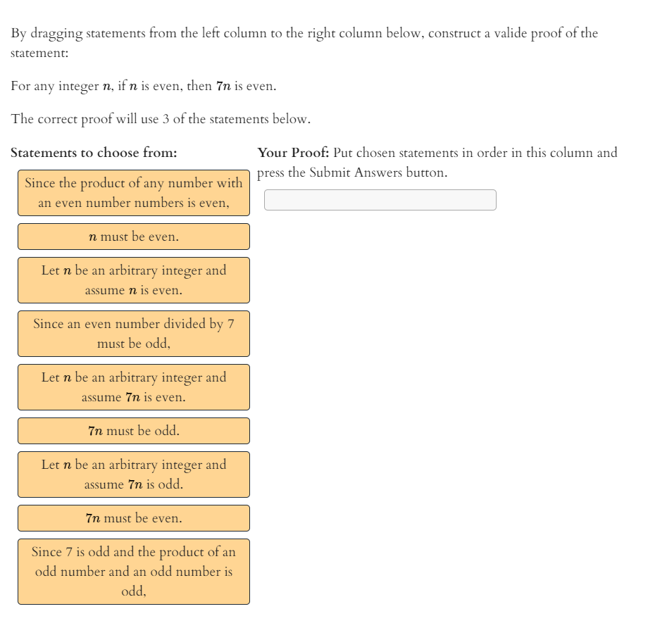 By dragging statements from the left column to the right column below, construct a valide proof of the
statement:
For any integer n, if n is even, then 7n is even.
The correct proof will use 3 of the statements below.
Statements to choose from:
Your Proof: Put chosen statements in order in this column and
Since the product of any number wirh press the Submit Answers button.
an even number numbers is even,
n must be even.
Let n be an arbitrary integer and
assume n is eve
ven.
Since an even number divided by 7
must be odd,
Let n be an arbitrary integer and
assume 7n is even.
7n must be odd.
Let n be an arbitrary integer and
assume 7n is odd.
7n must be even.
Since 7 is odd and the product of an
odd number and an odd number is
odd,
