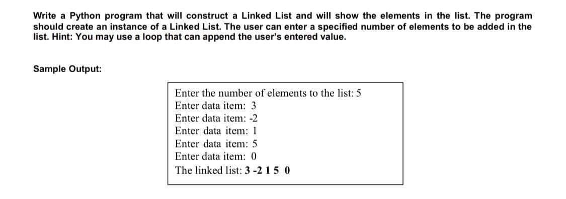 Write a Python program that will construct a Linked List and will show the elements in the list. The program
should create an instance of a Linked List. The user can enter a specified number of elements to be added in the
list. Hint: You may use a loop that can append the user's entered value.
Sample Output:
Enter the number of elements to the list: 5
Enter data item: 3
Enter data item: -2
Enter data item: 1
Enter data item: 5
Enter data item: 0
The linked list: 3-2 15 0