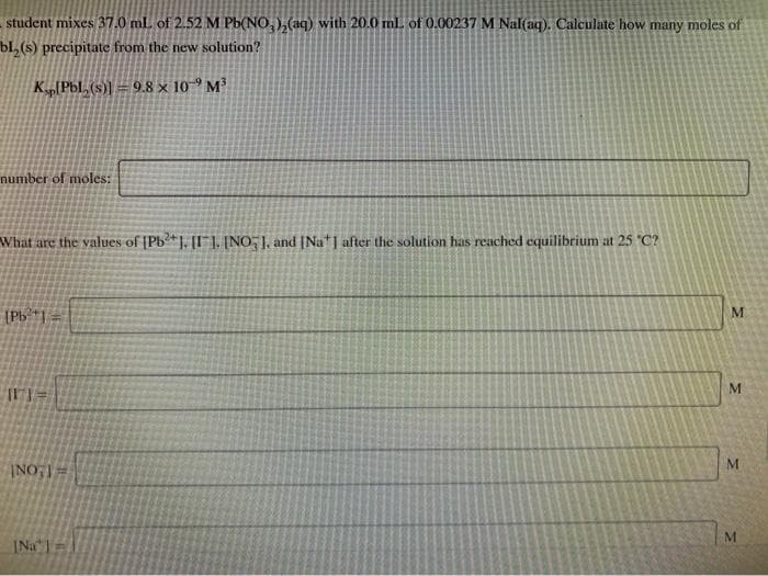 student mixes 37.0 ml of 2.52 M Pb(NO,),(aq) with 20.0 ml of 0.00237 M Nal(aq). Calculate how many moles of
bl, (s) precipitate from the new solution?
K PbL, (s)) = 9.8 × 10-9 M³
number of moles:
What are the values of [Pb?*]. [I¯], [NO, J, and [Na*| after the solution has reached equilibrium at 25 "C?
(Pb| =
INa =
