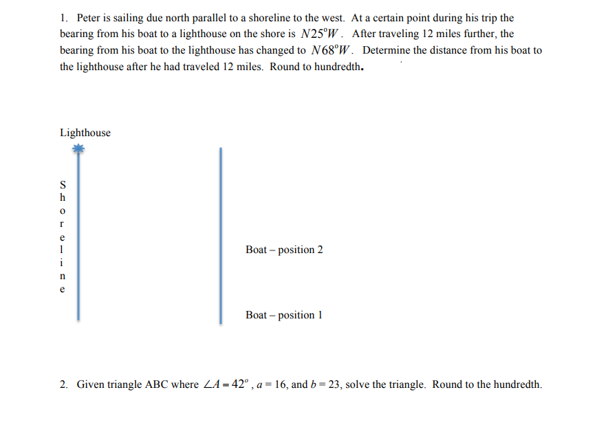1. Peter is sailing due north parallel to a shoreline to the west. At a certain point during his trip the
bearing from his boat to a lighthouse on the shore is N25°W. After traveling 12 miles further, the
bearing from his boat to the lighthouse has changed to N68°W. Determine the distance from his boat to
the lighthouse after he had traveled 12 miles. Round to hundredth.
Lighthouse
S
h
e
1
Boat – position 2
i
e
Boat – position 1
2. Given triangle ABC where ZA = 42° , a = 16, and b = 23, solve the triangle. Round to the hundredth.
