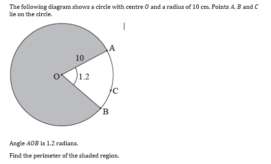 The following diagram shows a circle with centre O and a radius of 10 cm. Points A, B and C
lie on the circle.
10
1.2
Angle AOB is 1.2 radians.
Find the perimeter of the shaded region.
