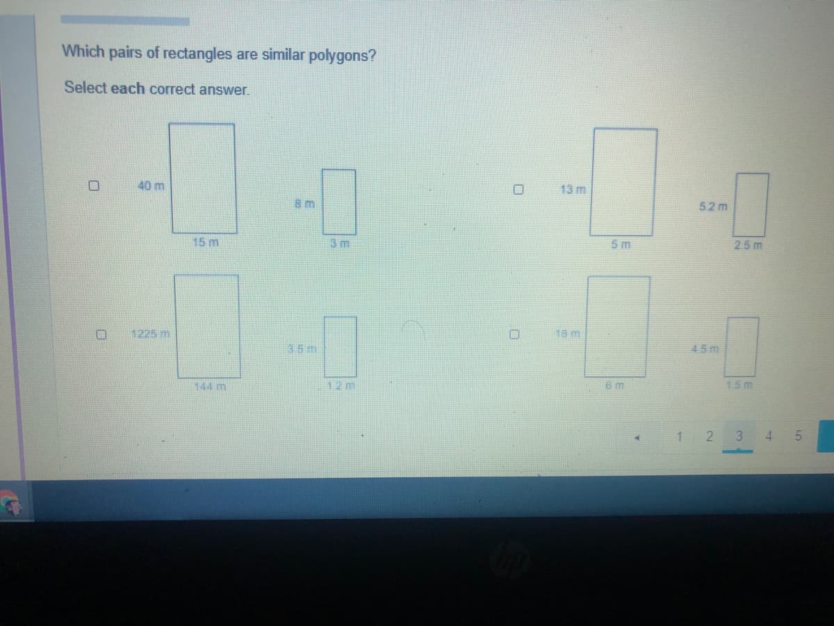 Which pairs of rectangles are similar polygons?
Select each correct answer.
40 m
13 m
8m
52 m
15m
3 m
5 m
2.5 m
1225 m
18 m
3.5m
45m
144 m
12 m
6 m
15m
1 2
3 4 5
