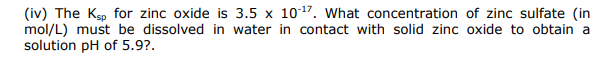 (iv) The Ksp for zinc oxide is 3.5 x 1017. What concentration of zinc sulfate (in
mol/L) must be dissolved in water in contact with solid zinc oxide to obtain a
solution pH of 5.9?.
