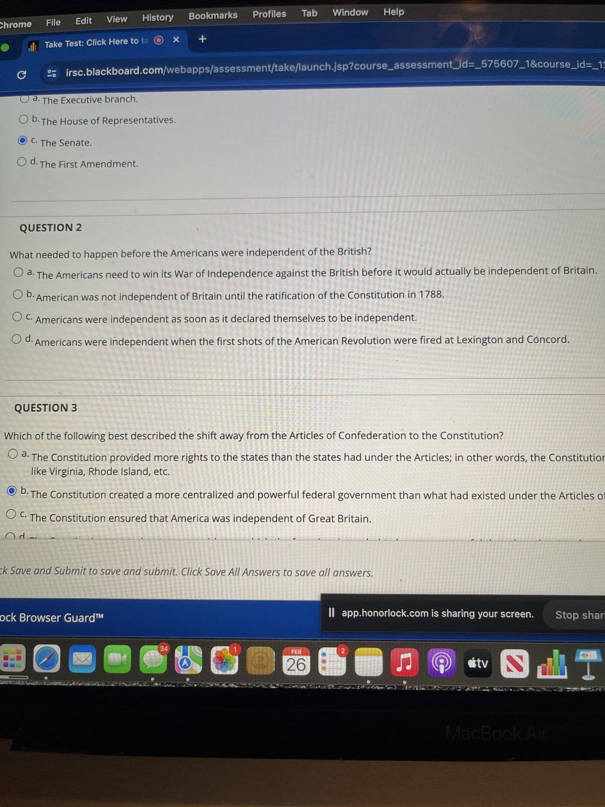 Chrome
C
File
Edit
View
Take Test: Click Here to to Ox +
History
a. The Executive branch.
b. The House of Representatives.
● C. The Senate.
O d. The First Amendment.
QUESTION 3
irsc.blackboard.com/webapps/assessment/take/launch.jsp?course_assessment_id=_575607_1&course_id=_12
QUESTION 2
What needed to happen before the Americans were independent of the British?
O a. The Americans need to win its War of Independence against the British before it would actually be independent of Britain.
b. American was not independent of Britain until the ratification of the Constitution in 1788.
O C. Americans were independent as soon as it declared themselves to be independent.
d.
Americans were independent when the first shots of the American Revolution were fired at Lexington and Concord.
O
Bookmarks Profiles Tab Window Help
ock Browser Guard™
Which of the following best described the shift away from the Articles of Confederation to the Constitution?
a. The Constitution provided more rights to the states than the states had under the Articles; in other words, the Constitution
like Virginia, Rhode Island, etc.
Ob. The Constitution created a more centralized and powerful federal government than what had existed under the Articles of
OC. The Constitution ensured that America was independent of Great Britain.
Od
ck Save and Submit to save and submit. Click Save All Answers to save all answers.
34
FEB
26
NATIONAL
app.honorlock.com is sharing your screen.
2
tv
MacBook Air
1
Stop shari