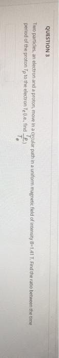 QUESTION 3
Two particles, an electron and a proton, move in a circular path in a uniform magnetic field of intensity B-1.41 T. Find the ratio between the time
period of the proton Tp to the electron Te (.e, find
