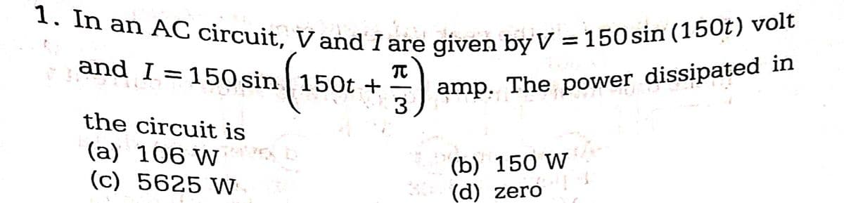 1. In an AC circuit, V and I are given by V = 150 sin (150t) volt
sin (15
and I = 150 sin
150t +
5) 9
3
the circuit is
(a)?
106 W
(c) 5625 W
20
amp. The power dissipated in
(b) 150 W
(d) zero