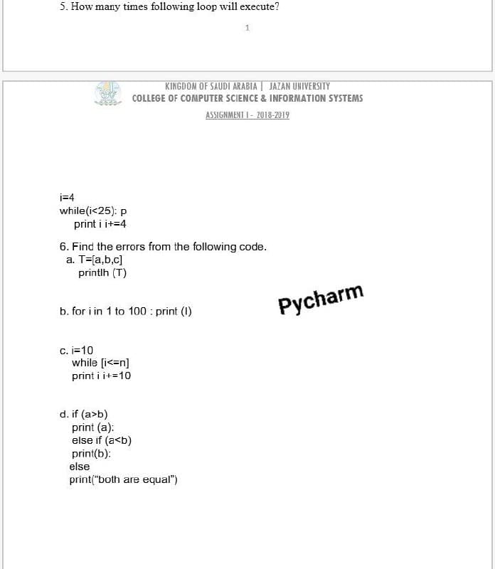 5. How many times following loop will execute?
KINGDOM OF SAUDI ARABIA | JAZAN UNIVERSITY
COLLEGE OF COMPUTER SCIENCE & INFORMATION SYSTEMS
ASSIGNMENT I - 2018-2019
i=4
while(i<25): p
print i i+=4
6. Find the errors from the following code.
a. T=[a,b,c]
printlh (T)
b. for i in 1 to 100 : print (1)
Pycharm
C. i=10
while [i<=n]
print i i+=10
d. if (a>b)
print (a):
else if (a<b)
print(b):
else
print("both are equal")
