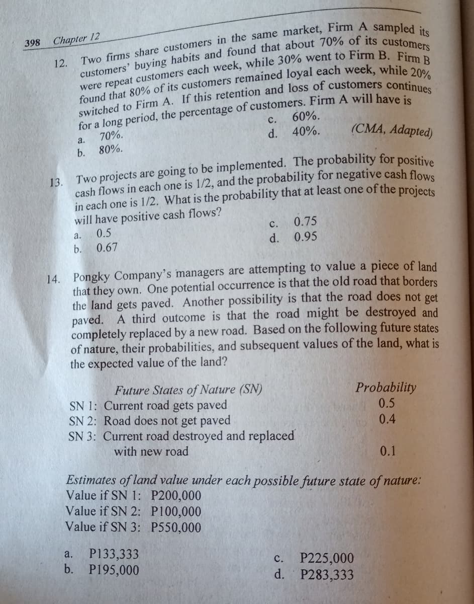 398 Chapter 12
12.
for a long period, the percentage of customers. Firm A will have:
70%.
с.
60%.
40%.
(CMA, Adapted)
a.
d.
b.
80%.
13.
cash flows in each one is 1/2, and the probability for negative cash flowe
in each one is 1/2. What is the probability that at least one of the projecte
will have positive cash flows?
0.5
с.
0.75
а.
b.
0.67
d.
0.95
14. Pongky Company's managers are attempting to value a piece of land
that they own. One potential occurrence is that the old road that borders
the land gets paved. Another possibility is that the road does not get
paved. A third outcome is that the road might be destroyed and
completely replaced by a new road. Based on the following future states
of nature, their probabilities, and subsequent values of the land, what is
the expected value of the land?
Future States of Nature (SN)
SN 1: Current road gets paved
SN 2: Road does not get paved
SN 3: Current road destroyed and replaced
Probability
0.5
0.4
with new road
0.1
Estimates of land value under each possible future state of nature:
Value if SN 1: P200,000
Value if SN 2: P100,000
Value if SN 3: P550,000
P133,333
b. P195,000
a.
P225,000
d. P283,333
с.
