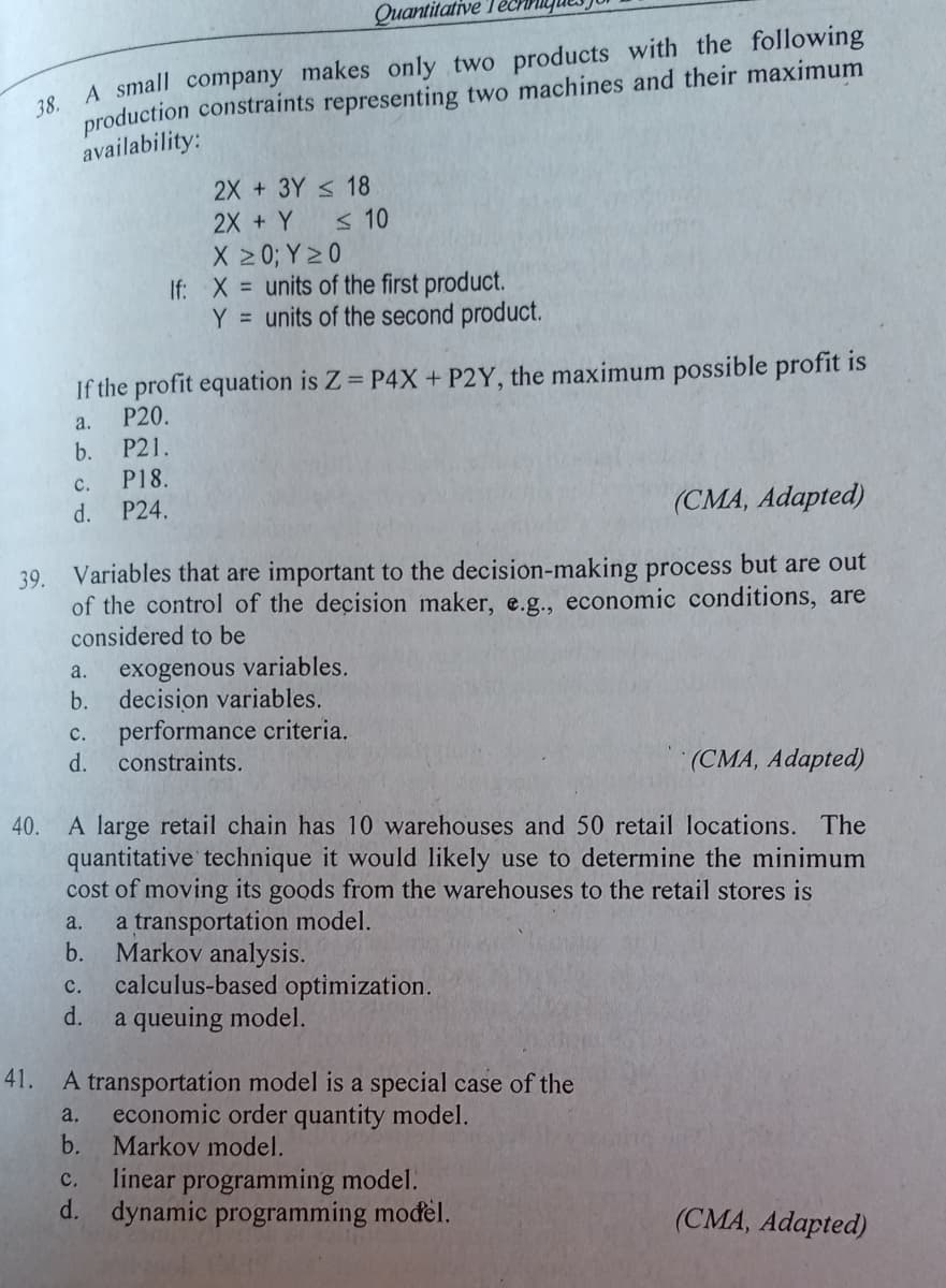 Quantitative le
28 A small company makes only two products with the following
production constraints representing two machines and their maximum
availability:
2X +3Y < 18
2X + Y
X 2 0; Y 20
If: X = units of the first product.
Y = units of the second product.
< 10
If the profit equation is Z P4X + P2Y, the maximum possible profit is
P20.
a.
P21.
b.
P18.
с.
d.
P24.
(CMA, Adapted)
39. Variables that are important to the decision-making process but are out
of the control of the decision maker, e.g., economic conditions, are
considered to be
exogenous variables.
b.
a.
decision variables.
performance criteria.
d.
с.
constraints.
(CMA, Adapted)
40. A large retail chain has 10 warehouses and 50 retail locations. The
quantitative technique it would likely use to determine the minimum
cost of moving its goods from the warehouses to the retail stores is
a transportation model.
b.
a.
Markov analysis.
calculus-based optimization.
d.
с.
a queuing model.
41.
A transportation model is a special case of the
economic order quantity model.
b. Markov model.
a.
linear programming model.
d. dynamic programming modèl.
с.
(CMA, Adapted)
