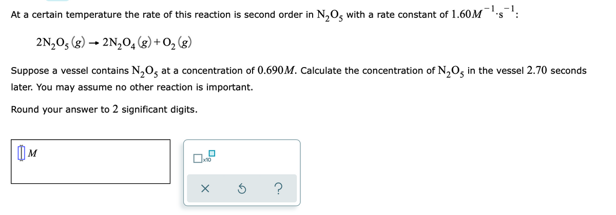 - 1
- 1
At a certain temperature the rate of this reaction is second order in N,O5 with a rate constant of 1.60M
S.
2N,O5 (g) → 2N,04 (g) +O2
Suppose a vessel contains N,0g at a concentration of 0.690M. Calculate the concentration of N,O, in the vessel 2.70 seconds
later. You may assume no other reaction is important.
Round your answer to 2 significant digits.
x10
