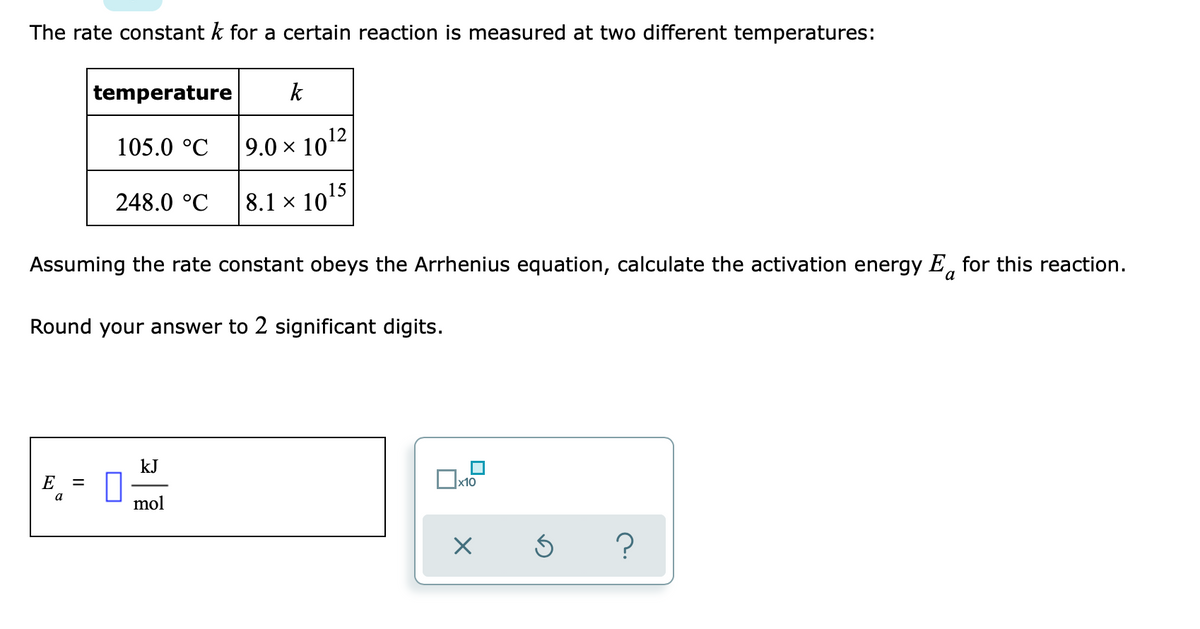 The rate constant k for a certain reaction is measured at two different temperatures:
temperature
k
105.0 °C
9.0 x 1012
248.0 °C
8.1 x 1015
Assuming the rate constant obeys the Arrhenius equation, calculate the activation energy E, for this reaction.
a
Round your answer to 2 significant digits.
kJ
E
a
mol
?
