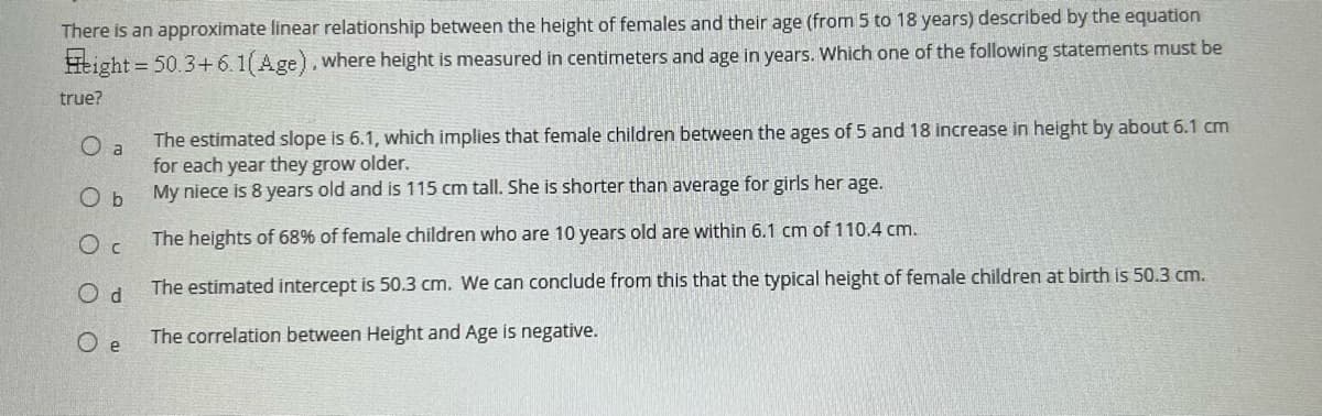 There is an approximate linear relationship between the height of females and their age (from 5 to 18 years) described by the equation
Height = 50.3+6.1(Age), where height is measured in centimeters and age in years. Which one of the following statements must be
true?
O
a
O b
Oc
Od
Oe
The estimated slope is 6.1, which implies that female children between the ages of 5 and 18 increase in height by about 6.1 cm
for each year they grow older.
My niece is 8 years old and is 115 cm tall. She is shorter than average for girls her age.
The heights of 68% of female children who are 10 years old are within 6.1 cm of 110.4 cm.
The estimated intercept is 50.3 cm. We can conclude from this that the typical height of female children at birth is 50.3 cm.
The correlation between Height and Age is negative.