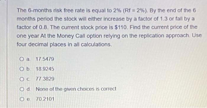 The 6-months risk free rate is equal to 2% (Rf = 2%). By the end of the 6
%3D
months period the stock will either increase by a factor of 1.3 or fall by a
factor of 0.8. The current stock price is $110. Find the current price of the
one year At the Money Call option relying on the replication approach. Use
four decimal places in all calculations.
O a 17.5479
Ob. 18.9245
OC. 77.3829
Od. None of the given choices is correct
70.2101
