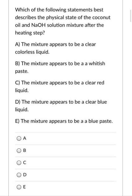 Which of the following statements best
describes the physical state of the coconut
oil and NaOH solution mixture after the
heating step?
A) The mixture appears to be a clear
colorless liquid.
B) The mixture appears to be a a whitish
paste.
C) The mixture appears to be a clear red
liquid.
D) The mixture appears to be a clear blue
liquid.
E) The mixture appears to be a a blue paste.
A
O E
