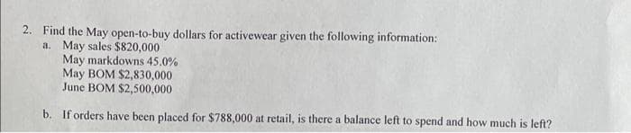 2. Find the May open-to-buy dollars for activewear given the following information:
a. May sales $820,000
May markdowns 45.0%
May BOM $2,830,000
June BOM $2,500,000
b. If orders have been placed for $788,000 at retail, is there a balance left to spend and how much is left?
